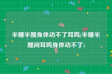 半睡半醒身体动不了耳鸣(半睡半醒间耳鸣身体动不了)