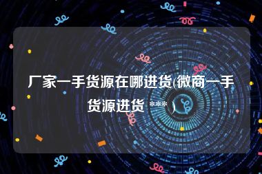 厂家一手货源在哪进货(微商一手货源进货 *** )