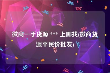 微商一手货源 *** 上哪找(微商货源平民价批发)