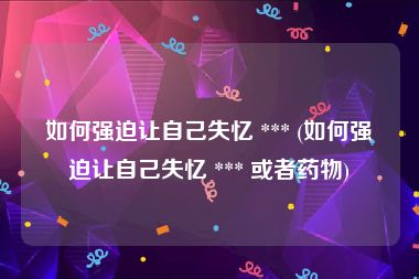 如何强迫让自己失忆 *** (如何强迫让自己失忆 *** 或者药物)