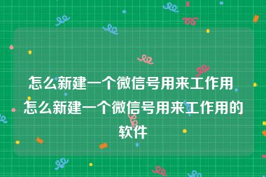 怎么新建一个微信号用来工作用 怎么新建一个微信号用来工作用的软件