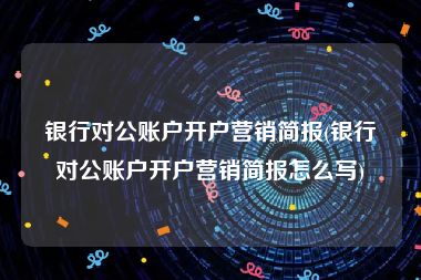银行对公账户开户营销简报(银行对公账户开户营销简报怎么写)