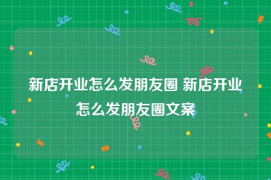 新店开业怎么发朋友圈 新店开业怎么发朋友圈文案