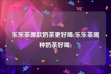 乐乐茶哪款奶茶更好喝(乐乐茶哪种奶茶好喝)