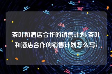 茶叶和酒店合作的销售计划(茶叶和酒店合作的销售计划怎么写)