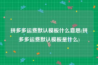 拼多多运费默认模板什么意思(拼多多运费默认模板是什么)
