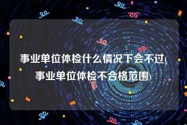 事业单位体检什么情况下会不过(事业单位体检不合格范围)