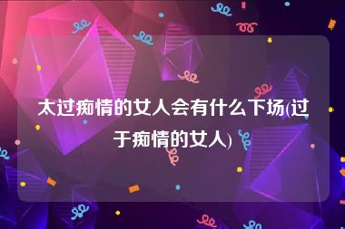太过痴情的女人会有什么下场(过于痴情的女人)
