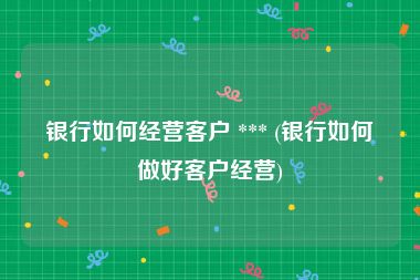 银行如何经营客户 *** (银行如何做好客户经营)