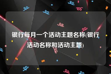 银行每月一个活动主题名称(银行活动名称和活动主题)