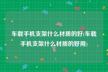 车载手机支架什么材质的好(车载手机支架什么材质的好用)