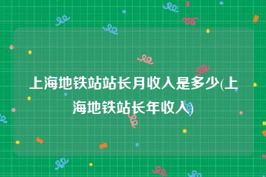 上海地铁站站长月收入是多少(上海地铁站长年收入)