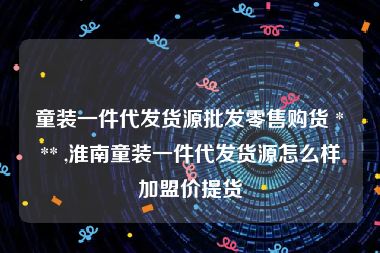 童装一件代发货源批发零售购货 *** ,淮南童装一件代发货源怎么样加盟价提货