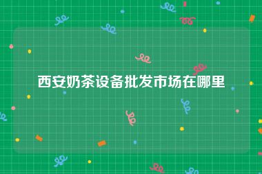 西安奶茶设备批发市场在哪里
