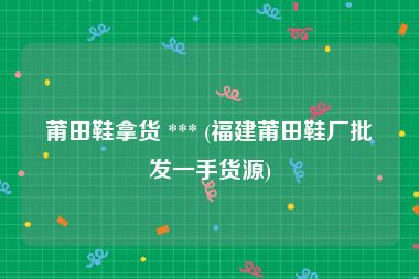 莆田鞋拿货 *** (福建莆田鞋厂批发一手货源)