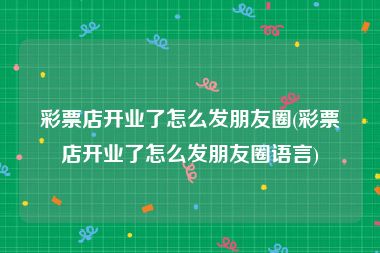 彩票店开业了怎么发朋友圈(彩票店开业了怎么发朋友圈语言)