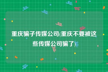 重庆骗子传媒公司(重庆不要被这些传媒公司骗了)