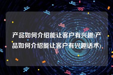 产品如何介绍能让客户有兴趣(产品如何介绍能让客户有兴趣话术)