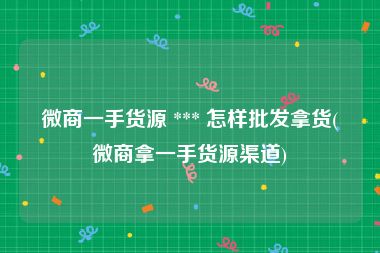 微商一手货源 *** 怎样批发拿货(微商拿一手货源渠道)