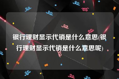 银行理财显示代销是什么意思(银行理财显示代销是什么意思呢)