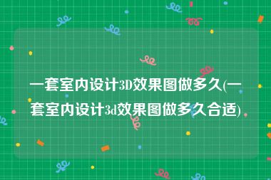 一套室内设计3D效果图做多久(一套室内设计3d效果图做多久合适)