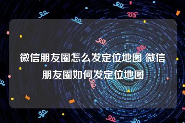微信朋友圈怎么发定位地图 微信朋友圈如何发定位地图