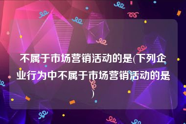 不属于市场营销活动的是(下列企业行为中不属于市场营销活动的是)