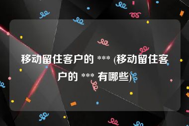 移动留住客户的 *** (移动留住客户的 *** 有哪些)