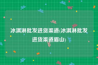 冰淇淋批发进货渠道(冰淇淋批发进货渠道眉山)
