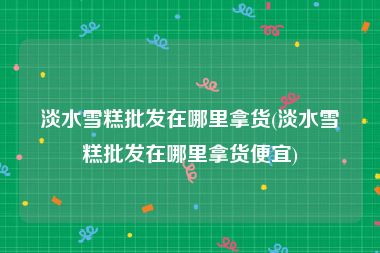 淡水雪糕批发在哪里拿货(淡水雪糕批发在哪里拿货便宜)