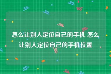 怎么让别人定位自己的手机 怎么让别人定位自己的手机位置
