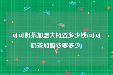 可可奶茶加盟大概要多少钱(可可奶茶加盟费要多少)