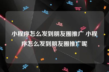 小程序怎么发到朋友圈推广 小程序怎么发到朋友圈推广呢
