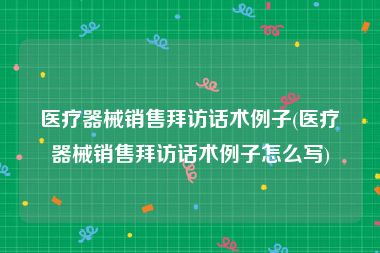 医疗器械销售拜访话术例子(医疗器械销售拜访话术例子怎么写)