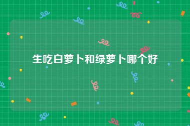 生吃白萝卜和绿萝卜哪个好