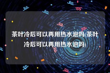 茶叶冷后可以再用热水泡吗(茶叶冷后可以再用热水泡吗)