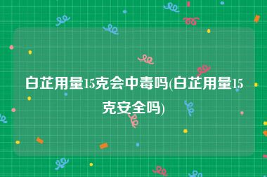 白芷用量15克会中毒吗(白芷用量15克安全吗)
