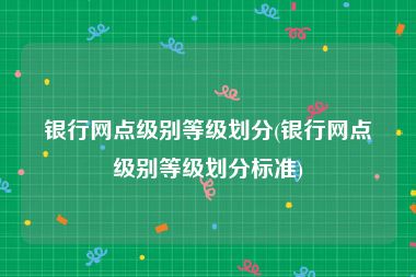 银行网点级别等级划分(银行网点级别等级划分标准)