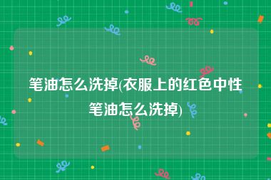 笔油怎么洗掉(衣服上的红色中性笔油怎么洗掉)