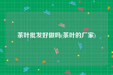 茶叶批发好做吗(茶叶的厂家)