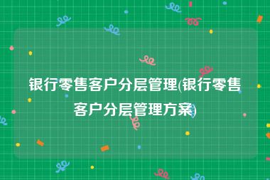银行零售客户分层管理(银行零售客户分层管理方案)