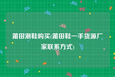 莆田潮鞋购买(莆田鞋一手货源厂家联系方式)