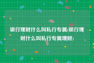 银行理财什么叫私行专属(银行理财什么叫私行专属理财)