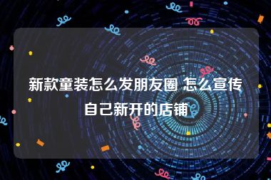 新款童装怎么发朋友圈 怎么宣传自己新开的店铺