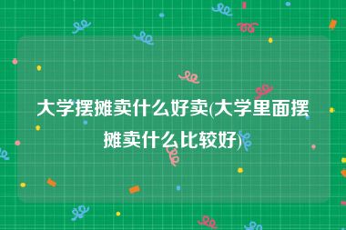 大学摆摊卖什么好卖(大学里面摆摊卖什么比较好)