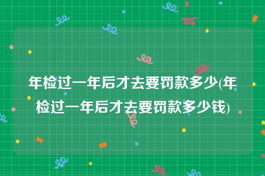 年检过一年后才去要罚款多少(年检过一年后才去要罚款多少钱)