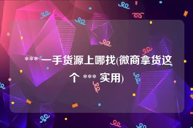  *** 一手货源上哪找(微商拿货这个 *** 实用)