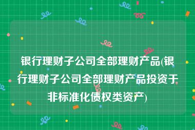 银行理财子公司全部理财产品(银行理财子公司全部理财产品投资于非标准化债权类资产)