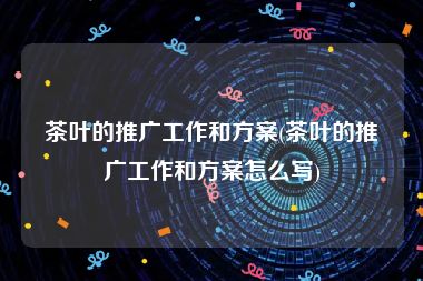 茶叶的推广工作和方案(茶叶的推广工作和方案怎么写)