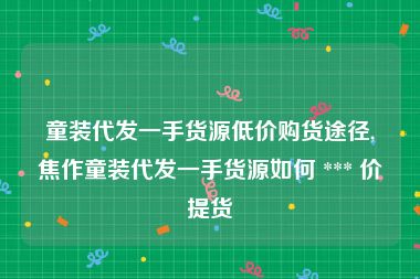 童装代发一手货源低价购货途径,焦作童装代发一手货源如何 *** 价提货